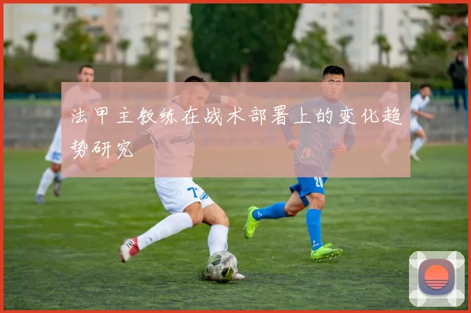 法甲主教练在战术部署上的变化趋势研究