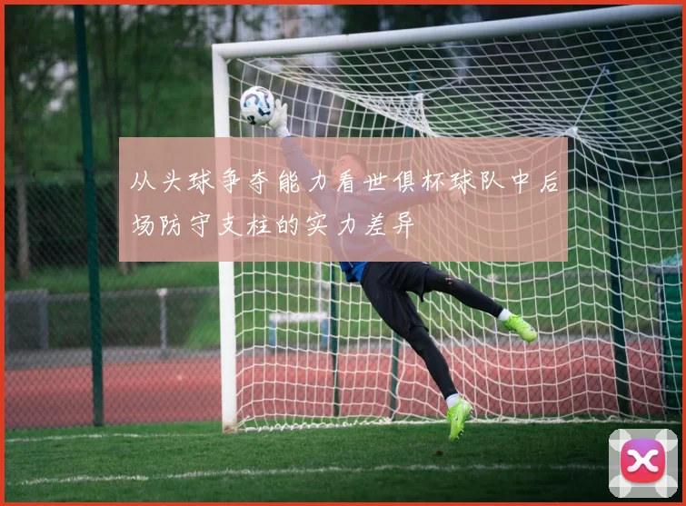 从头球争夺能力看世俱杯球队中后场防守支柱的实力差异