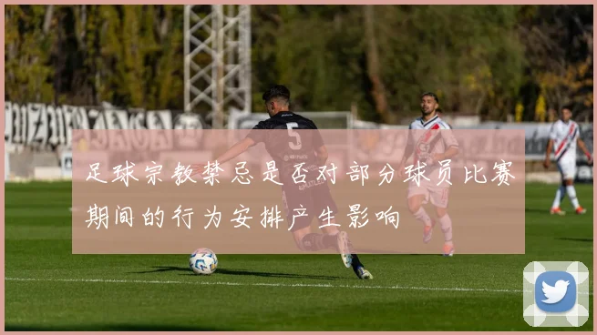 足球宗教禁忌是否对部分球员比赛期间的行为安排产生影响