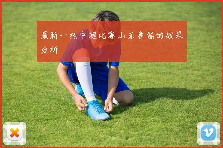 最新一轮中超比赛山东鲁能的战果分析